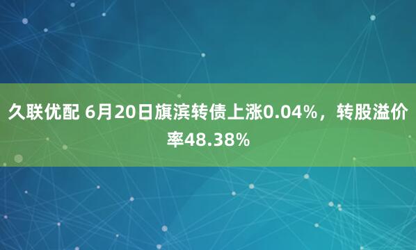 久联优配 6月20日旗滨转债上涨0.04%，转股溢价率48.38%
