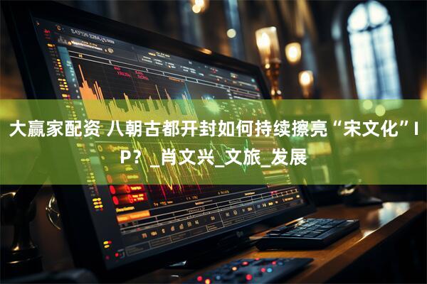 大赢家配资 八朝古都开封如何持续擦亮“宋文化”IP？_肖文兴_文旅_发展
