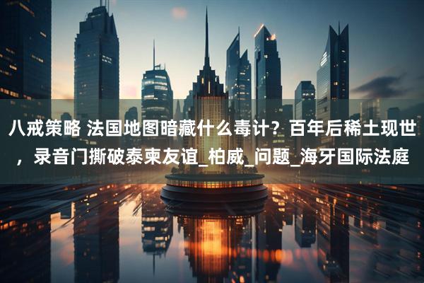 八戒策略 法国地图暗藏什么毒计？百年后稀土现世，录音门撕破泰柬友谊_柏威_问题_海牙国际法庭