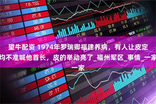望牛配资 1974年罗瑞卿福建养病，有人让皮定均不准喊他首长，皮的举动亮了_福州军区_事情_一家