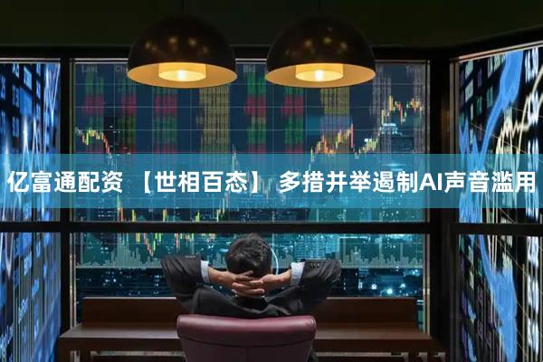 亿富通配资 【世相百态】 多措并举遏制AI声音滥用