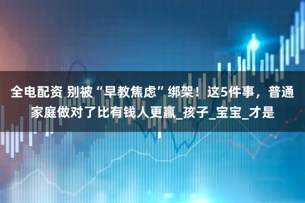 全电配资 别被“早教焦虑”绑架！这5件事，普通家庭做对了比有钱人更赢_孩子_宝宝_才是