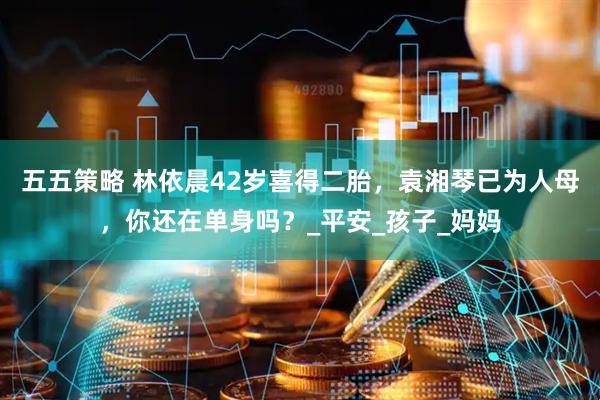 五五策略 林依晨42岁喜得二胎，袁湘琴已为人母，你还在单身吗？_平安_孩子_妈妈