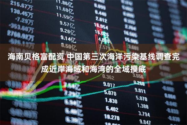海南贝格富配资 中国第三次海洋污染基线调查完成近岸海域和海湾的全域摸底
