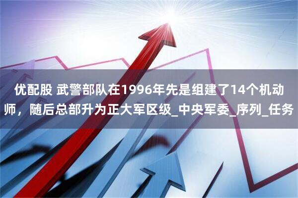 优配股 武警部队在1996年先是组建了14个机动师，随后总部升为正大军区级_中央军委_序列_任务