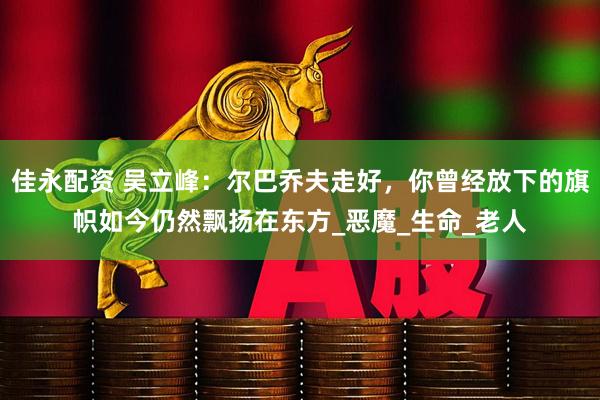 佳永配资 吴立峰：尔巴乔夫走好，你曾经放下的旗帜如今仍然飘扬在东方_恶魔_生命_老人
