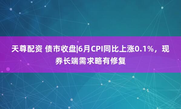 天尊配资 债市收盘|6月CPI同比上涨0.1%，现券长端需求略有修复
