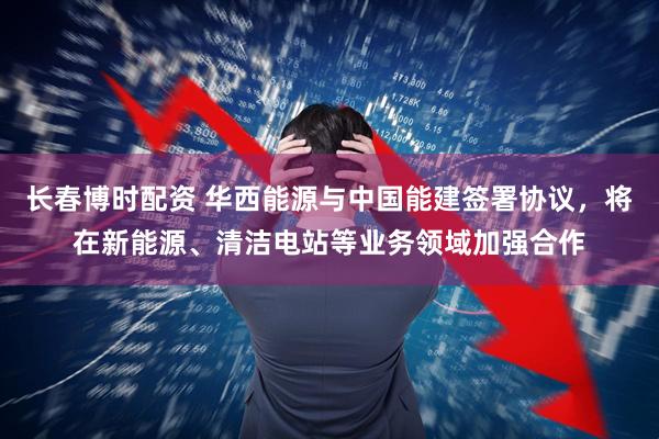 长春博时配资 华西能源与中国能建签署协议，将在新能源、清洁电站等业务领域加强合作