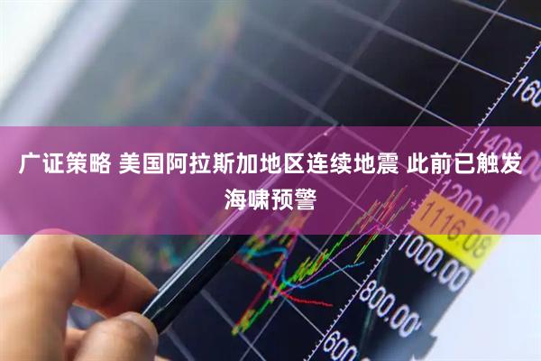广证策略 美国阿拉斯加地区连续地震 此前已触发海啸预警