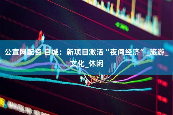 公宣网配资 白城：新项目激活“夜间经济”_旅游_文化_休闲