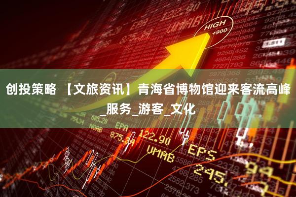 创投策略 【文旅资讯】青海省博物馆迎来客流高峰_服务_游客_文化