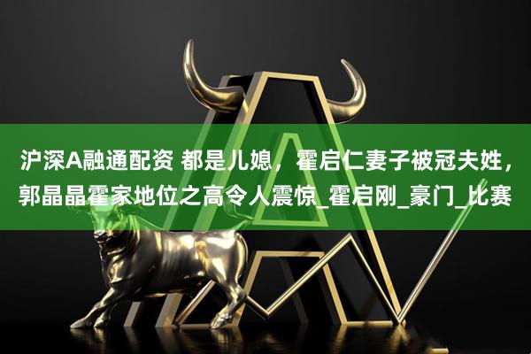 沪深A融通配资 都是儿媳，霍启仁妻子被冠夫姓，郭晶晶霍家地位之高令人震惊_霍启刚_豪门_比赛