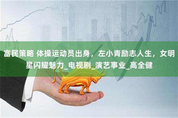 富民策略 体操运动员出身，左小青励志人生，女明星闪耀魅力_电视剧_演艺事业_高全健