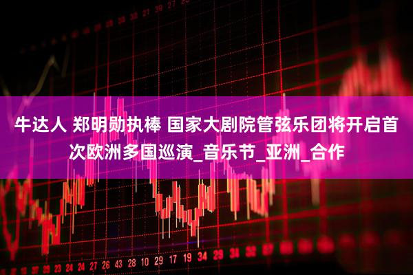 牛达人 郑明勋执棒 国家大剧院管弦乐团将开启首次欧洲多国巡演_音乐节_亚洲_合作