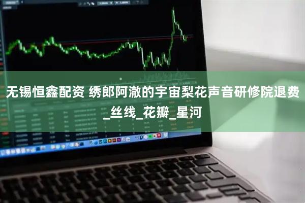 无锡恒鑫配资 绣郎阿澈的宇宙梨花声音研修院退费_丝线_花瓣_星河