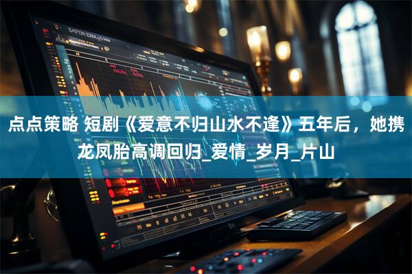 点点策略 短剧《爱意不归山水不逢》五年后，她携龙凤胎高调回归_爱情_岁月_片山