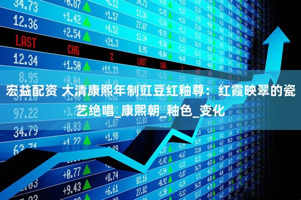 宏益配资 大清康熙年制豇豆红釉尊：红霞映翠的瓷艺绝唱_康熙朝_釉色_变化