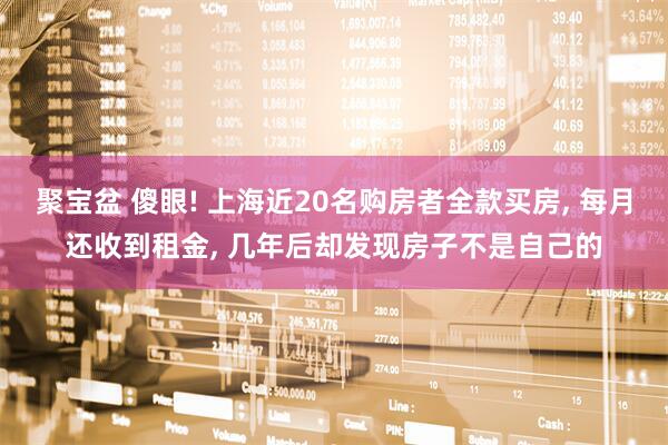 聚宝盆 傻眼! 上海近20名购房者全款买房, 每月还收到租金, 几年后却发现房子不是自己的