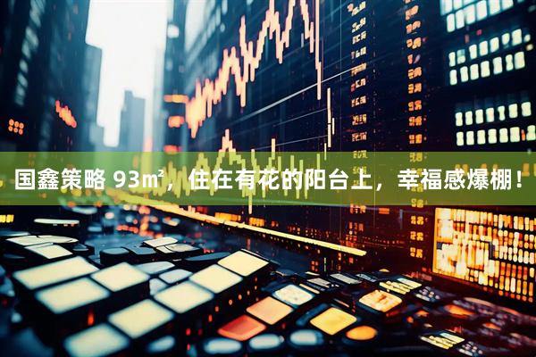 国鑫策略 93㎡，住在有花的阳台上，幸福感爆棚！