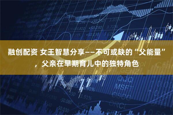 融创配资 女王智慧分享——不可或缺的“父能量”，父亲在早期育儿中的独特角色