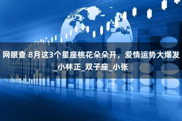 网眼查 8月这3个星座桃花朵朵开,爱情运势大爆发_小林正_双子座_小张