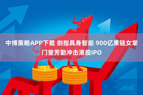 中博策略APP下载 剑指具身智能 900亿果链女掌门曾芳勤冲击港股IPO