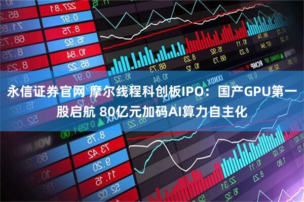 永信证券官网 摩尔线程科创板IPO:国产GPU第一股启航 80亿元加码AI算力自主化