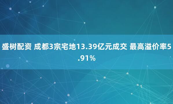 盛树配资 成都3宗宅地13.39亿元成交 最高溢价率5.91%