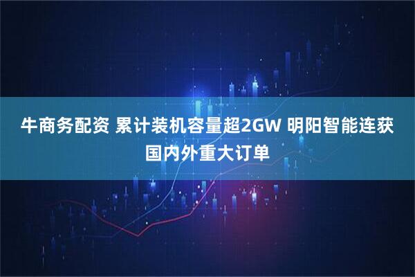 牛商务配资 累计装机容量超2GW 明阳智能连获国内外重大订单