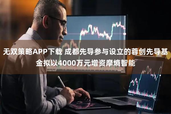 无双策略APP下载 成都先导参与设立的蓉创先导基金拟以4000万元增资摩熵智能