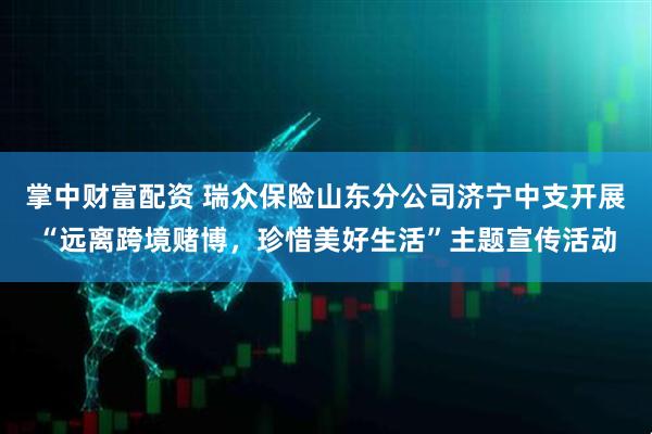 掌中财富配资 瑞众保险山东分公司济宁中支开展“远离跨境赌博,珍惜美好生活”主题宣传活动