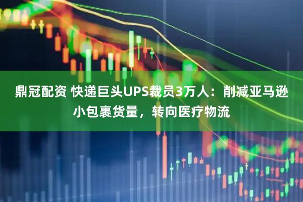 鼎冠配资 快递巨头UPS裁员3万人：削减亚马逊小包裹货量，转向医疗物流